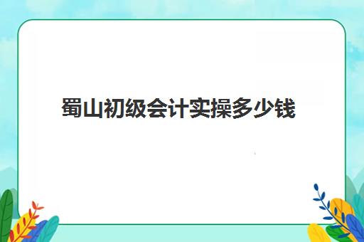 蜀山初级会计实操多少钱(0基础考初级会计要多久)