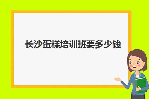 长沙蛋糕培训班要多少钱(长沙小孩学做蛋糕的店)