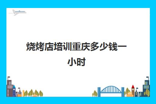 烧烤店培训重庆多少钱一小时(烤鱼培训班一般要多少钱)