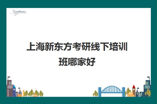 上海新东方考研线下培训班哪家好(上海十大考研培训机构)