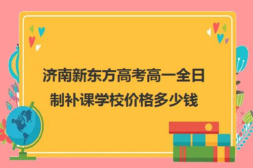 济南新东方高考高一全日制补课学校价格多少钱(济南新东方高三冲刺班收费价格表)