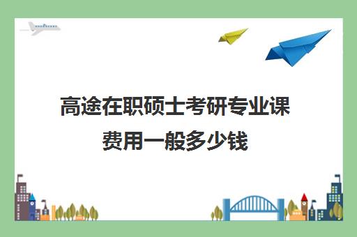 高途在职硕士考研专业课费用一般多少钱（在职研究生学费一览）