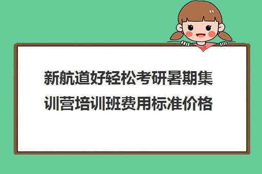 新航道好轻松考研暑期集训营培训班费用标准价格表（新航道考研培训机构怎么样）