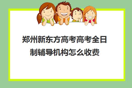 郑州新东方高考高考全日制辅导机构怎么收费(郑州高考辅导机构哪个好)