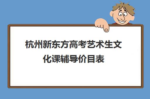 杭州新东方高考艺术生文化课辅导价目表(杭州艺考培训机构排名榜)