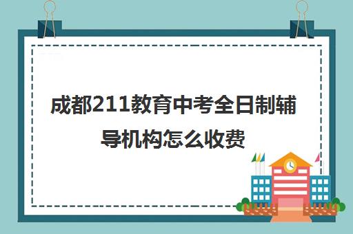 成都211教育中考全日制辅导机构怎么收费(成都高三全日制培训机构排名)