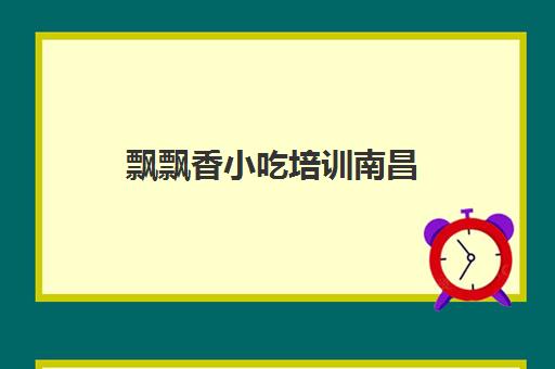 飘飘香小吃培训南昌(江西绝香小吃培训机构)