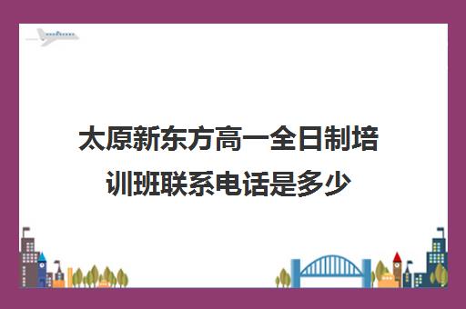 太原新东方高一全日制培训班联系电话是多少(新东方太原校区电话)