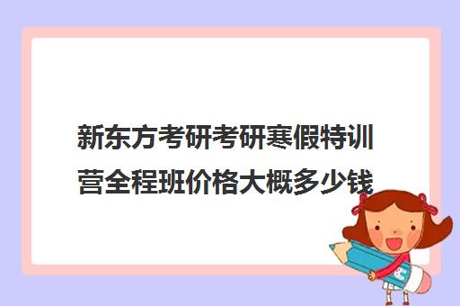 新东方考研考研寒假特训营全程班价格大概多少钱（新东方考研班一般多少钱）