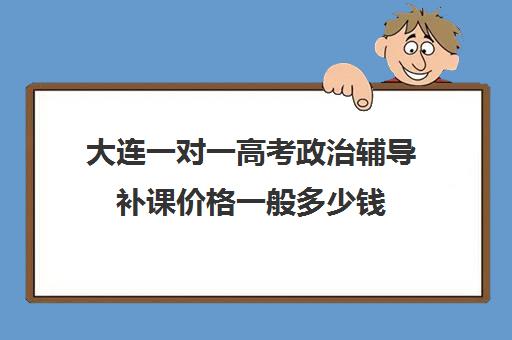 大连一对一高考政治辅导补课价格一般多少钱(一对一补课利弊)