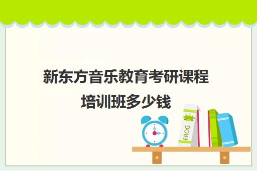 新东方音乐教育考研课程培训班多少钱(新东方考研班收费价格表)