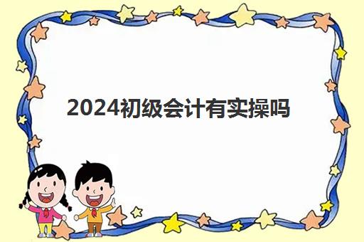 2024初级会计有实操吗(初级会计证好考吗)