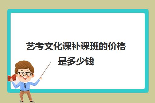 艺考文化课补课班的价格是多少钱(艺考文化课集训学校哪里好)