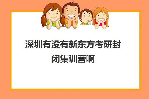 深圳有没有新东方考研封闭集训营啊(武汉新东方考研集训营)