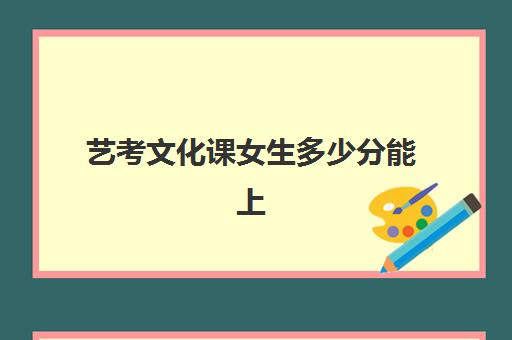 艺考文化课女生多少分能上(艺考生文化课分数线是怎样划定的)