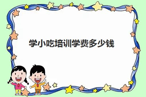 学小吃培训学费多少钱(学小吃培训那里学好靠谱)