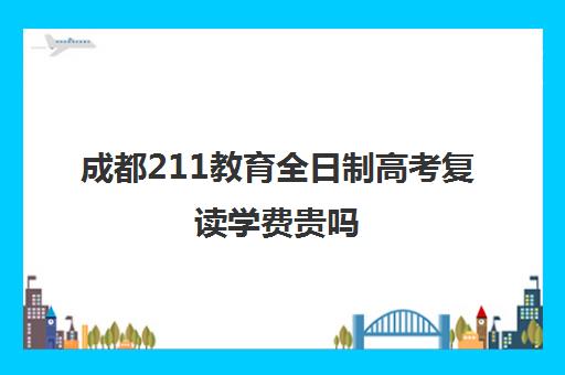 成都211教育全日制高考复读学费贵吗(四川高考复读生占比)