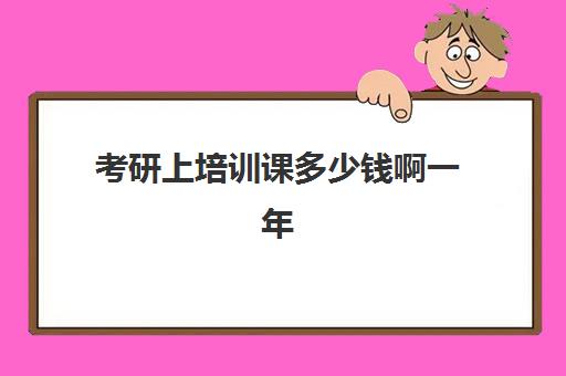 考研上培训课多少钱啊一年(参加考研培训班一般要多少钱)