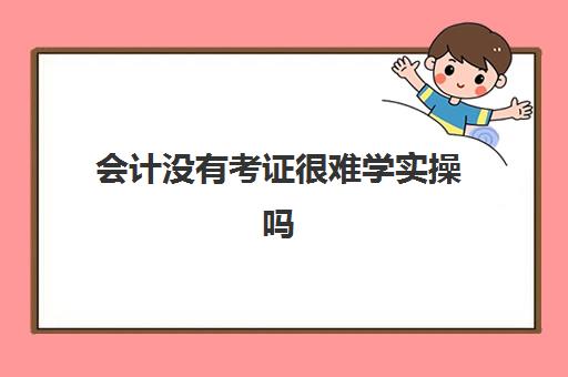 会计没有考证很难学实操吗(零基础考会计证需要多久)