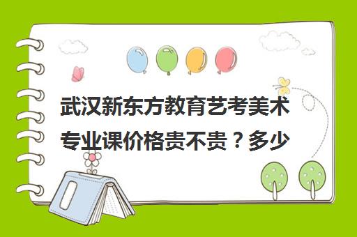 武汉新东方教育艺考美术专业课价格贵不贵？多少钱一年（武汉美术培训班一般价格）