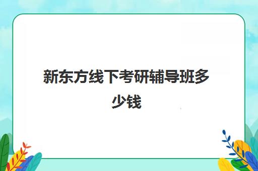 新东方线下考研辅导班多少钱(考研辅导班线上好还是线下好)