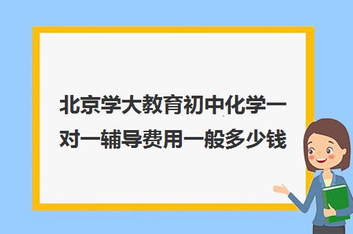 北京学大教育初中化学一对一辅导费用一般多少钱（学大教育一对一口碑怎么样）