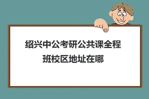 绍兴中公考研公共课全程班校区地址在哪（中公教育考研培训收费标准）