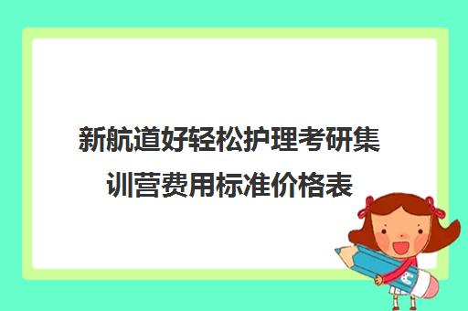 新航道好轻松护理考研集训营费用标准价格表（新航道考研怎么样）