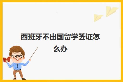 西班牙不出国留学签证怎么办(去西班牙留学的人多吗)