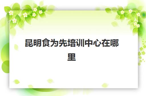 昆明食为先培训中心在哪里(昆明厨师速成培训班)