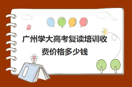 广州学大高考复读培训收费价格多少钱(广州高中复读学校有哪些)