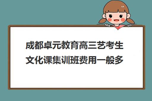 成都卓元教育高三艺考生文化课集训班费用一般多少钱(成都十大艺考培训学校)