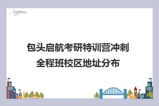 包头启航考研特训营冲刺全程班校区地址分布（呼市硕成考研集训营怎么样）