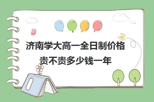 济南学大高一全日制价格贵不贵多少钱一年(济南大学学费收费标准)