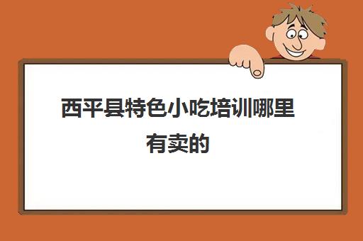 西平县特色小吃培训哪里有卖的(做小吃去哪培训比较好)