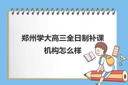 郑州学大高三全日制补课机构怎么样(郑州高考集训班)