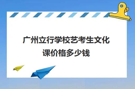 广州立行学校艺考生文化课价格多少钱(广州市艺术学校可以参加高考吗)