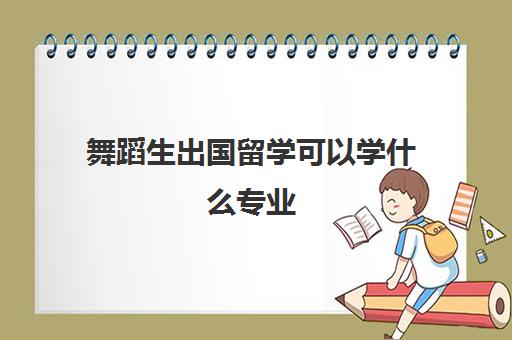 舞蹈生出国留学可以学什么专业(舞蹈生出国留学有必要吗)