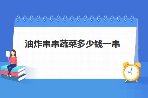 油炸串串蔬菜多少钱一串(学油炸串串要多少钱的学费)