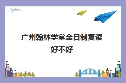 广州翰林学堂全日制复读好不好(广州高考复读学校哪家好)