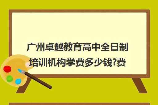 广州卓越教育高中全日制培训机构学费多少钱?费用一览表(艺考生全日制培训机构)