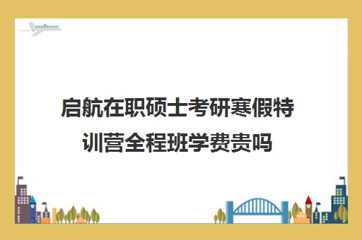 启航在职硕士考研寒假特训营全程班学费贵吗（全日制mba学费）