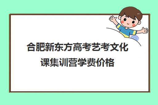 合肥新东方高考艺考文化课集训营学费价格(艺考文化课集训学校哪里好)