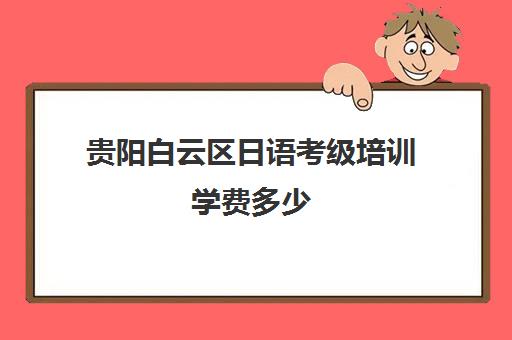 贵阳白云区日语考级培训学费多少(日语考级报名时间和考试时间费用)