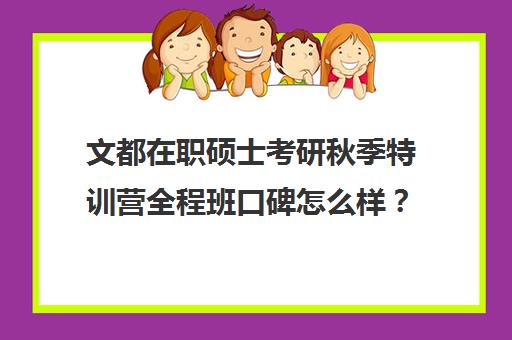 文都在职硕士考研秋季特训营全程班口碑怎么样？（文都考研集训营怎么样）