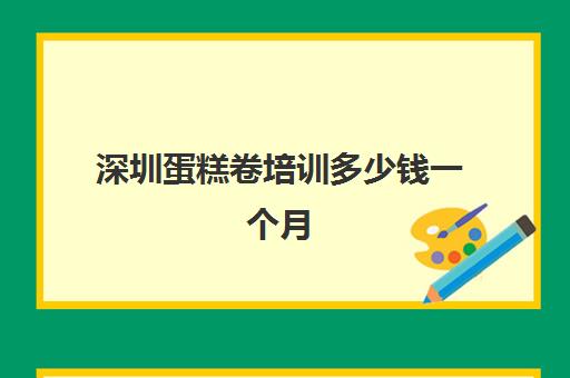 深圳蛋糕卷培训多少钱一个月(深圳烘焙培训机构排名榜)