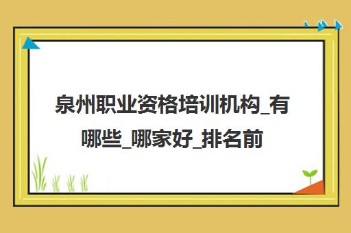 泉州职业资格培训机构_有哪些_哪家好_排名前十推荐