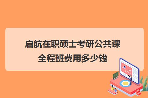 启航在职硕士考研公共课全程班费用多少钱（启航考研大概要多少钱）