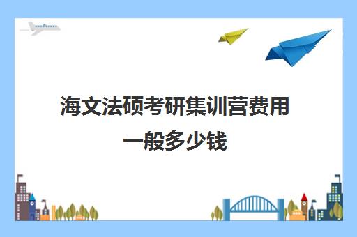 海文法硕考研集训营费用一般多少钱（海文考研培训怎么样）