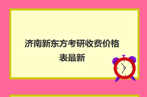 济南新东方考研收费价格表最新(新东方线上考研班多少钱)